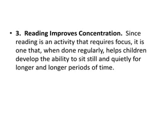 • 3. Reading Improves Concentration. Since
reading is an activity that requires focus, it is
one that, when done regularly, helps children
develop the ability to sit still and quietly for
longer and longer periods of time.
 