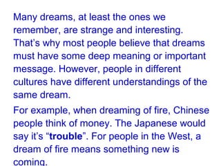 Many dreams, at least the ones we
remember, are strange and interesting.
That’s why most people believe that dreams
must have some deep meaning or important
message. However, people in different
cultures have different understandings of the
same dream.
For example, when dreaming of fire, Chinese
people think of money. The Japanese would
say it’s “trouble”. For people in the West, a
dream of fire means something new is
coming.
 