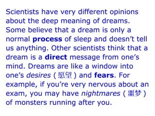 Scientists have very different opinions
about the deep meaning of dreams.
Some believe that a dream is only a
normal process of sleep and doesn’t tell
us anything. Other scientists think that a
dream is a direct message from one’s
mind. Dreams are like a window into
one’s desires ( 愿望 ) and fears. For
example, if you’re very nervous about an
exam, you may have nightmares ( 噩梦 )
of monsters running after you.
 