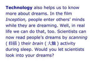 Technology also helps us to know
more about dreams. In the film
Inception, people enter others’ minds
while they are dreaming. Well, in real
life we can do that, too. Scientists can
now read people’s dreams by scanning
( 描扫 ) their brain ( 大脑 ) activity
during sleep. Would you let scientists
look into your dreams?
 