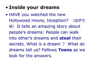 • Inside your dreams
• HAVE you watched the new
Hollywood movie, Inception? （盗梦空
）间 It tells an amazing story about
people’s dreams: People can walk
into other’s dreams and steal their
secrets. What is a dream ？ What do
dreams tell us? Fellows Teens as we
look for the answers.
 