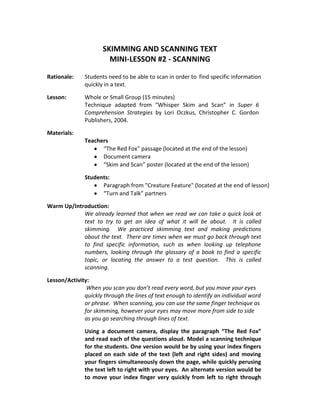 SKIMMING AND SCANNING TEXT
                        MINI-LESSON #2 - SCANNING

Rationale:    Students need to be able to scan in order to find specific information
              quickly in a text.

Lesson:       Whole or Small Group (15 minutes)
              Technique adapted from “Whisper Skim and Scan” in Super 6
              Comprehension Strategies by Lori Oczkus, Christopher C. Gordon
              Publishers, 2004.

Materials:
              Teachers
                    “The Red Fox” passage (located at the end of the lesson)
                    Document camera
                    “Skim and Scan” poster (located at the end of the lesson)

              Students:
                    Paragraph from "Creature Feature" (located at the end of lesson)
                    “Turn and Talk” partners

Warm Up/Introduction:
            We already learned that when we read we can take a quick look at
            text to try to get an idea of what it will be about. It is called
            skimming. We practiced skimming text and making predictions
            about the text. There are times when we must go back through text
            to find specific information, such as when looking up telephone
            numbers, looking through the glossary of a book to find a specific
            topic, or locating the answer to a test question. This is called
            scanning.

Lesson/Activity:
               When you scan you don’t read every word, but you move your eyes
              quickly through the lines of text enough to identify an individual word
              or phrase. When scanning, you can use the same finger technique as
              for skimming, however your eyes may move more from side to side
              as you go searching through lines of text.

              Using a document camera, display the paragraph “The Red Fox”
              and read each of the questions aloud. Model a scanning technique
              for the students. One version would be by using your index fingers
              placed on each side of the text (left and right sides) and moving
              your fingers simultaneously down the page, while quickly perusing
              the text left to right with your eyes. An alternate version would be
              to move your index finger very quickly from left to right through
 