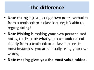 The difference
• Note taking is just jotting down notes verbatim
from a textbook or a class lecture; it’s akin to
regurgitating!
• Note Making is making your own personalised
notes, to describe what you have understood
clearly from a textbook or a class lecture. In
most instances, you are actually using your own
words,
• Note making gives you the most value-added.
 