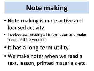 Note making
• Note-making is more active and
focused activity
• Involves assimilating all information and make
sense of it for yourself.
• It has a long term utility.
• We make notes when we read a
text, lesson, printed materials etc.
 