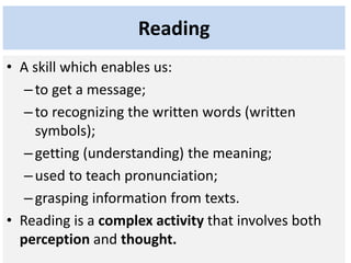 Reading
• A skill which enables us:
–to get a message;
–to recognizing the written words (written
symbols);
–getting (understanding) the meaning;
–used to teach pronunciation;
–grasping information from texts.
• Reading is a complex activity that involves both
perception and thought.
 