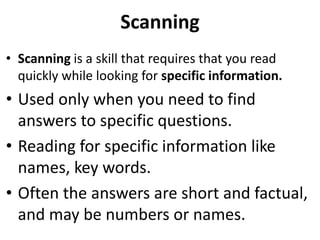 Scanning
• Scanning is a skill that requires that you read
quickly while looking for specific information.
• Used only when you need to find
answers to specific questions.
• Reading for specific information like
names, key words.
• Often the answers are short and factual,
and may be numbers or names.
 