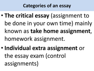 Categories of an essay
• The critical essay (assignment to
be done in your own time) mainly
known as take home assignment,
homework assignment.
• Individual extra assignment or
the essay exam (control
assignments)
 