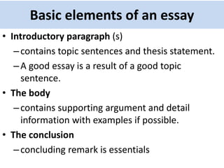 Basic elements of an essay
• Introductory paragraph (s)
–contains topic sentences and thesis statement.
–A good essay is a result of a good topic
sentence.
• The body
–contains supporting argument and detail
information with examples if possible.
• The conclusion
–concluding remark is essentials
 