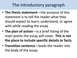 The introductory paragraph
• The thesis statement—the purpose of this
statement is to tell the reader what they
should expect to learn, understand, or agree
with while reading the essay.
• The plan of action—is a brief listing of the
main points the essay will cover. This is not
the place to include specific details or facts.
• Transition sentence—leads the reader into
the body of the essay.
 