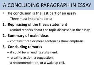 A CONCLUDING PARAGRAPH IN ESSAY
• The conclusion is the last part of an essay
– Three most important parts:
1. Rephrasing of the thesis statement
– remind readers about the topic discussed in the essay.
2. Summary of main ideas
– contains three or more sentences show emphasis
3. Concluding remarks
– it could be an ending statement.
– a call to action, a suggestion,
– a recommendation, or a wakeup call.
 