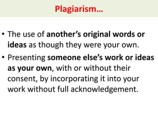 Plagiarism…
• The use of another’s original words or
ideas as though they were your own.
• Presenting someone else’s work or ideas
as your own, with or without their
consent, by incorporating it into your
work without full acknowledgement.
 