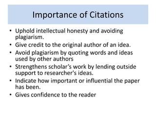 Importance of Citations
• Uphold intellectual honesty and avoiding
plagiarism.
• Give credit to the original author of an idea.
• Avoid plagiarism by quoting words and ideas
used by other authors
• Strengthens scholar’s work by lending outside
support to researcher's ideas.
• Indicate how important or influential the paper
has been.
• Gives confidence to the reader
 