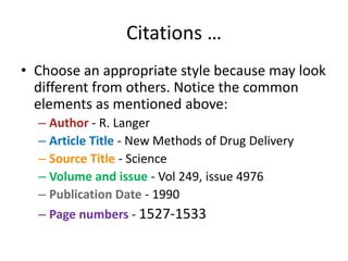 Citations …
• Choose an appropriate style because may look
different from others. Notice the common
elements as mentioned above:
– Author - R. Langer
– Article Title - New Methods of Drug Delivery
– Source Title - Science
– Volume and issue - Vol 249, issue 4976
– Publication Date - 1990
– Page numbers - 1527-1533
 