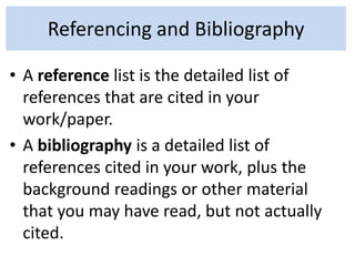 Referencing and Bibliography
• A reference list is the detailed list of
references that are cited in your
work/paper.
• A bibliography is a detailed list of
references cited in your work, plus the
background readings or other material
that you may have read, but not actually
cited.
 