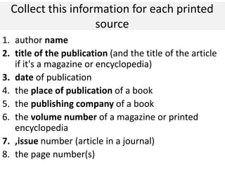 Collect this information for each printed
source
1. author name
2. title of the publication (and the title of the article
if it's a magazine or encyclopedia)
3. date of publication
4. the place of publication of a book
5. the publishing company of a book
6. the volume number of a magazine or printed
encyclopedia
7. ,issue number (article in a journal)
8. the page number(s)
 