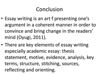 Conclusion
• Essay writing is an art f presenting one’s
argument in a coherent manner in order to
convince and bring change in the readers’
mind (Oyugi, 2011).
• There are key elements of essay writing
especially academic essay: thesis
statement, motive, evidence, analysis, key
terms, structure, stitching, sources,
reflecting and orienting.
 