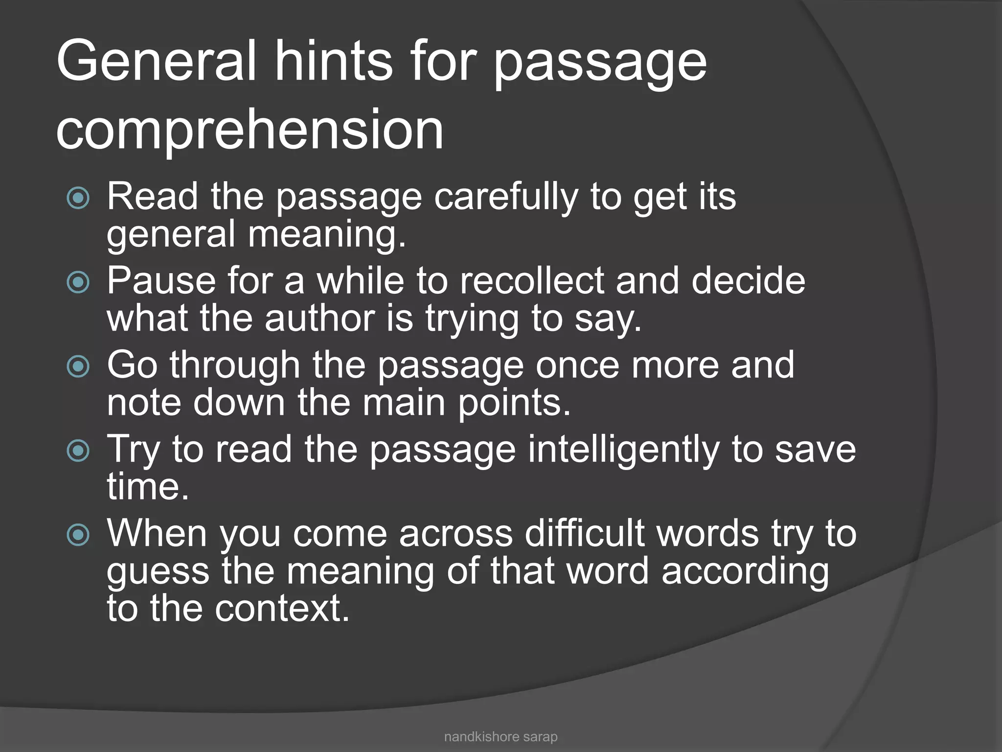 General hints for passage
comprehension
 Read the passage carefully to get its
general meaning.
 Pause for a while to recollect and decide
what the author is trying to say.
 Go through the passage once more and
note down the main points.
 Try to read the passage intelligently to save
time.
 When you come across difficult words try to
guess the meaning of that word according
to the context.
nandkishore sarap
 