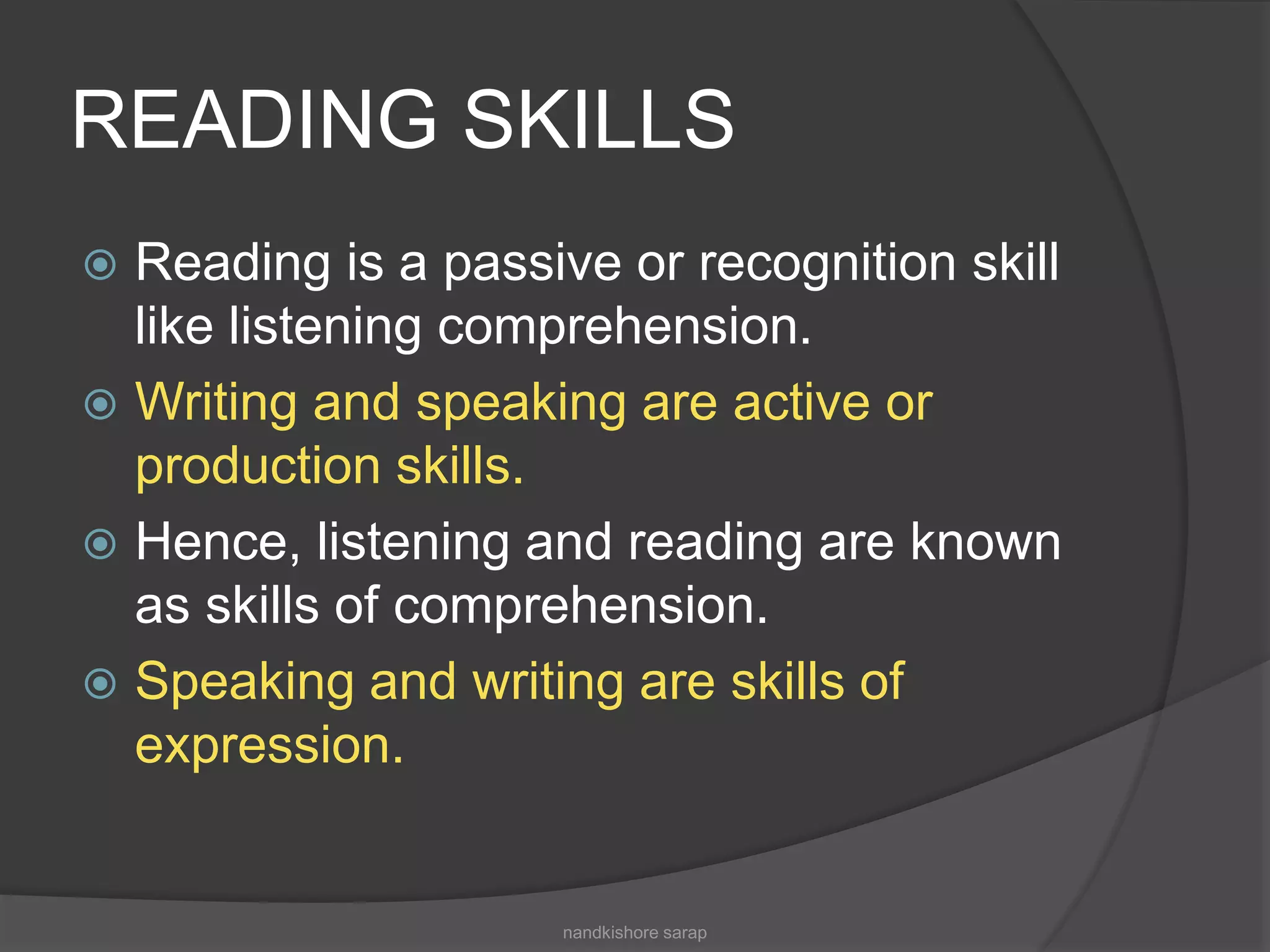 READING SKILLS
 Reading is a passive or recognition skill
like listening comprehension.
 Writing and speaking are active or
production skills.
 Hence, listening and reading are known
as skills of comprehension.
 Speaking and writing are skills of
expression.
nandkishore sarap
 