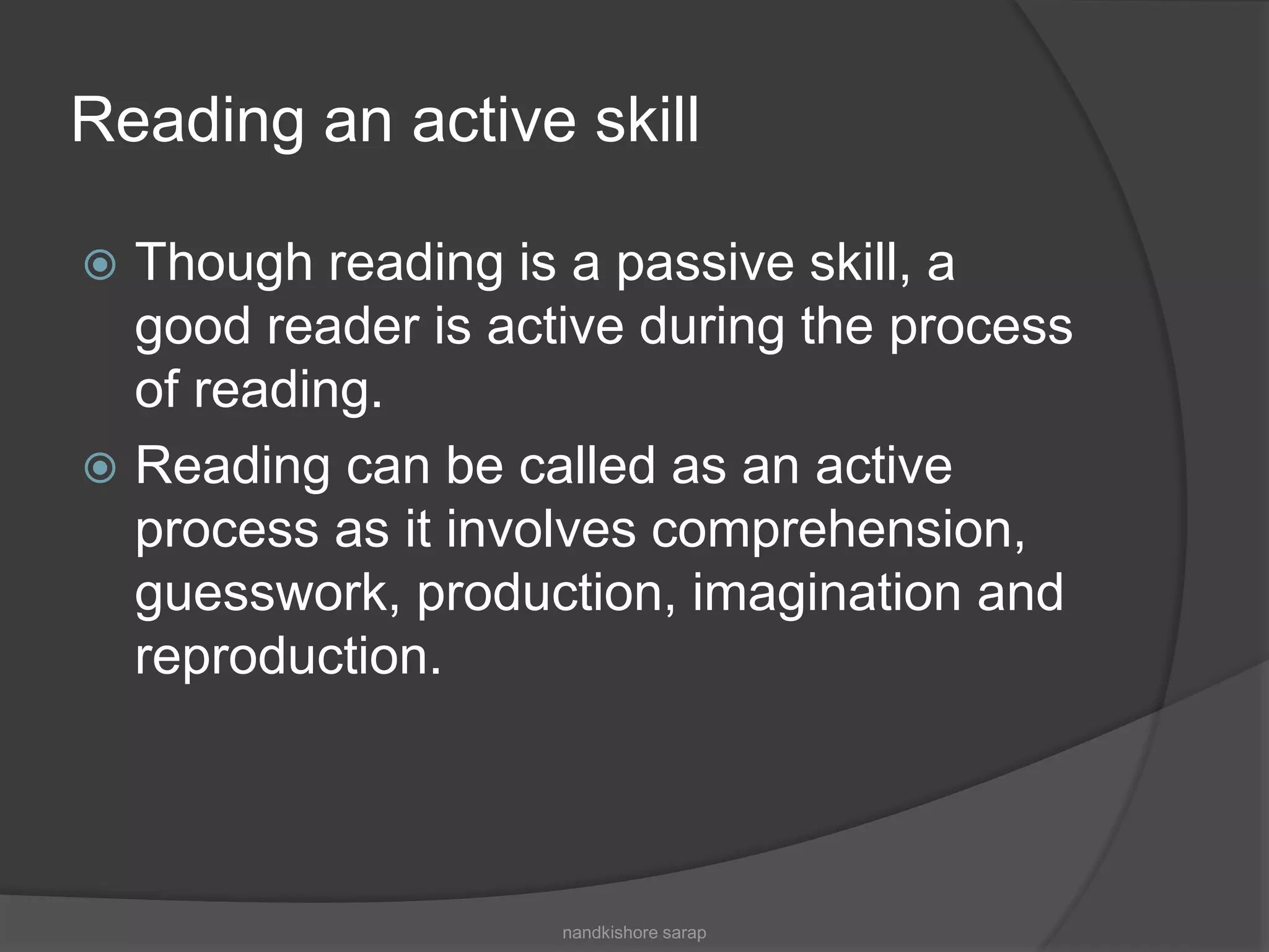 Reading an active skill
 Though reading is a passive skill, a
good reader is active during the process
of reading.
 Reading can be called as an active
process as it involves comprehension,
guesswork, production, imagination and
reproduction.
nandkishore sarap
 