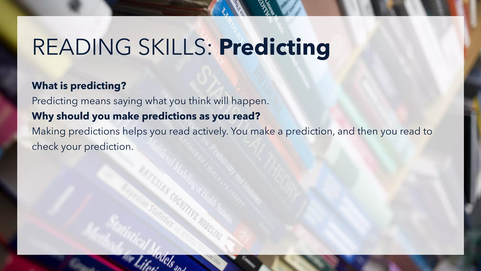 What is predicting?
Predicting means saying what you think will happen.
Why should you make predictions as you read?
Making predictions helps you read actively. You make a prediction, and then you read to
check your prediction.
READING SKILLS: Predicting
 