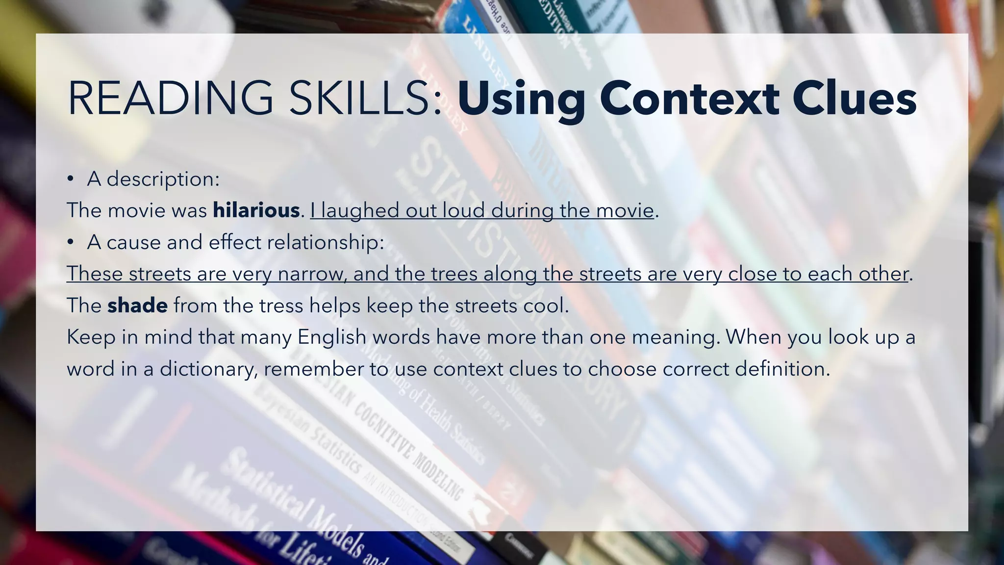 • A description:
The movie was hilarious. I laughed out loud during the movie.
• A cause and effect relationship:
These streets are very narrow, and the trees along the streets are very close to each other.
The shade from the tress helps keep the streets cool.
Keep in mind that many English words have more than one meaning. When you look up a
word in a dictionary, remember to use context clues to choose correct deﬁnition.
READING SKILLS: Using Context Clues
 