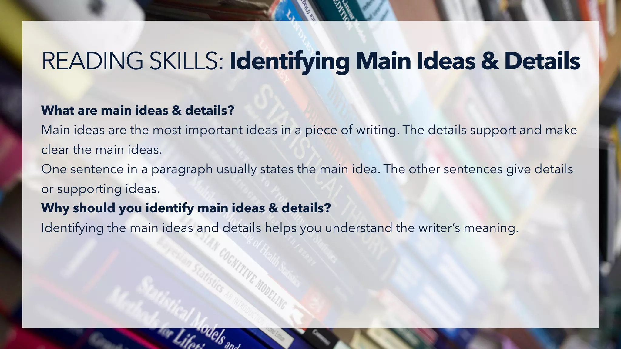 What are main ideas & details?
Main ideas are the most important ideas in a piece of writing. The details support and make
clear the main ideas.
One sentence in a paragraph usually states the main idea. The other sentences give details
or supporting ideas.
Why should you identify main ideas & details?
Identifying the main ideas and details helps you understand the writer’s meaning.
READING SKILLS: Identifying Main Ideas & Details
 