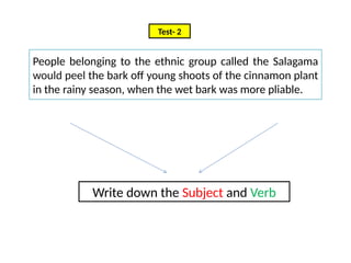Write down the Subject and Verb
Test- 2
People belonging to the ethnic group called the Salagama
would peel the bark off young shoots of the cinnamon plant
in the rainy season, when the wet bark was more pliable.
 