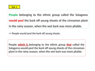 People belonging to the ethnic group called the Salagama
would peel the bark off young shoots of the cinnamon plant
in the rainy season, when the wet bark was more pliable.
Test- 2
People which is belonging to the ethnic group that called the
Salagama would peel the bark off young shoots of the cinnamon
plant in the rainy season, when the wet bark was more pliable.
⇨ People would peel the bark off young shoots.
 