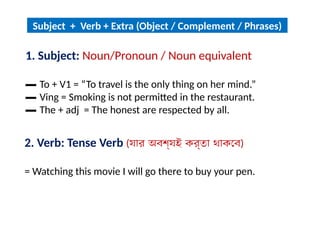 1. Subject: Noun/Pronoun / Noun equivalent
▬ To + V1 = “To travel is the only thing on her mind.”
▬ Ving = Smoking is not permitted in the restaurant.
▬ The + adj = The honest are respected by all.
Subject + Verb + Extra (Object / Complement / Phrases)
2. Verb: Tense Verb (যার অবশ্যই কর্তা থাকবে)
= Watching this movie I will go there to buy your pen.
 