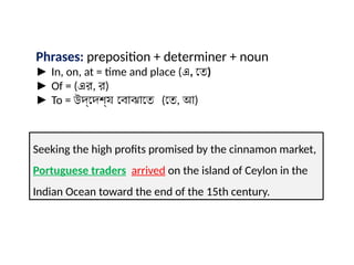 Phrases: preposition + determiner + noun
► In, on, at = time and place (এ, তে)
► Of = (এর, র)
► To = উদ্দেশ্য বোঝাতে (তে, আ)
Seeking the high profits promised by the cinnamon market,
Portuguese traders arrived on the island of Ceylon in the
Indian Ocean toward the end of the 15th century.
 