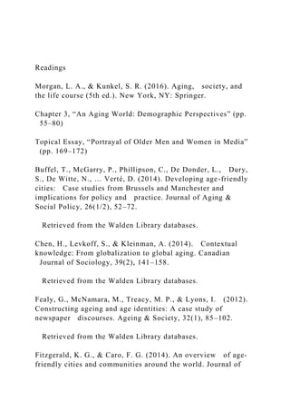 Readings
Morgan, L. A., & Kunkel, S. R. (2016). Aging, society, and
the life course (5th ed.). New York, NY: Springer.
Chapter 3, “An Aging World: Demographic Perspectives” (pp.
55–80)
Topical Essay, “Portrayal of Older Men and Women in Media”
(pp. 169–172)
Buffel, T., McGarry, P., Phillipson, C., De Donder, L., Dury,
S., De Witte, N., … Verté, D. (2014). Developing age-friendly
cities: Case studies from Brussels and Manchester and
implications for policy and practice. Journal of Aging &
Social Policy, 26(1/2), 52–72.
Retrieved from the Walden Library databases.
Chen, H., Levkoff, S., & Kleinman, A. (2014). Contextual
knowledge: From globalization to global aging. Canadian
Journal of Sociology, 39(2), 141–158.
Retrieved from the Walden Library databases.
Fealy, G., McNamara, M., Treacy, M. P., & Lyons, I. (2012).
Constructing ageing and age identities: A case study of
newspaper discourses. Ageing & Society, 32(1), 85–102.
Retrieved from the Walden Library databases.
Fitzgerald, K. G., & Caro, F. G. (2014). An overview of age-
friendly cities and communities around the world. Journal of
 