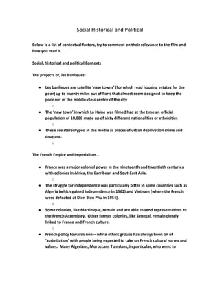 Social Historical and Political
Below is a list of contextual factors, try to comment on their relevance to the film and
how you read it.
Social, historical and political Contexts
The projects or, les banlieues:
Les banlieues are satellite ‘new towns’ (for which read housing estates for the
poor) up to twenty miles out of Paris that almost seem designed to keep the
poor out of the middle-class centre of the city
o
The ‘new town’ in which La Haine was filmed had at the time an official
population of 10,000 made up of sixty different nationalities or ethnicities
o
These are stereotyped in the media as places of urban deprivation crime and
drug use.
o
The French Empire and Imperialism...
France was a major colonial power in the nineteenth and twentieth centuries
with colonies in Africa, the Carribean and Sout-East Asia.
o
The struggle for independence was particularly bitter in some countries such as
Algeria (which gained independence in 1962) and Vietnam (where the French
were defeated at Dien Bien Phu in 1954).
o
Some colonies, like Martinique, remain and are able to send representatives to
the French Assembley. Other former colonies, like Senegal, remain closely
linked to France and French culture.
o
French policy towards non – white ethnic groups has always been on of
‘assimilation’ with people being expected to take on French cultural norms and
values. Many Algerians, Moroccans Tunisians, in particular, who went to

 