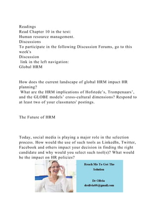 Readings
Read Chapter 10 in the text:
Human resource management.
Discussions
To participate in the following Discussion Forums, go to this
week's
Discussion
link in the left navigation:
Global HRM
How does the current landscape of global HRM impact HR
planning?
What are the HRM implications of Hofstede’s, Trompenaars’,
and the GLOBE models’ cross-cultural dimensions? Respond to
at least two of your classmates' postings.
The Future of HRM
Today, social media is playing a major role in the selection
process. How would the use of such tools as LinkedIn, Twitter,
Facebook and others impact your decision in finding the right
candidate and why would you select such tool(s)? What would
be the impact on HR policies?
 