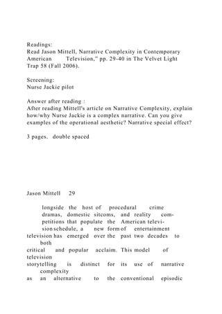 Readings:
Read Jason Mittell, Narrative Complexity in Contemporary
American Television,” pp. 29-40 in The Velvet Light
Trap 58 (Fall 2006).
Screening:
Nurse Jackie pilot
Answer after reading：
After reading Mittell's article on Narrative Complexity, explain
how/why Nurse Jackie is a complex narrative. Can you give
examples of the operational aesthetic? Narrative special effect?
3 pages， double spaced
Jason Mittell 29
longside the host of procedural crime
dramas, domestic sitcoms, and reality com-
petitions that populate the American televi-
sion schedule, a new form of entertainment
television has emerged over the past two decades to
both
critical and popular acclaim. This model of
television
storytelling is distinct for its use of narrative
complexity
as an alternative to the conventional episodic
 