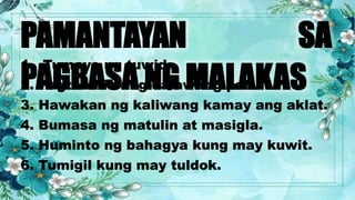 PAMANTAYAN SA
PAGBASA NG MALAKAS
1. Tumayo ng tuwid.
2. Pagtabihin ang dalawang paa.
3. Hawakan ng kaliwang kamay ang aklat.
4. Bumasa ng matulin at masigla.
5. Huminto ng bahagya kung may kuwit.
6. Tumigil kung may tuldok.
 