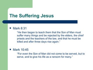The Suffering Jesus

   Mark 8:31
      “He then began to teach them that the Son of Man must
      suffer many things and be rejected by the elders, the chief
      priests and the teachers of the law, and that he must be
      killed and after three days rise again.”

   Mark 10:45
      “For even the Son of Man did not come to be served, but to
      serve, and to give his life as a ransom for many.”
 