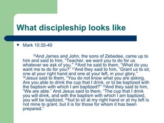 What discipleship looks like
   Mark 10:35-40

          And James and John, the sons of Zebedee, came up to
         35

    him and said to him, “Teacher, we want you to do for us
    whatever we ask of you.” 36And he said to them, “What do you
    want me to do for you?” 37And they said to him, “Grant us to sit,
    one at your right hand and one at your left, in your glory.”
    38
      Jesus said to them, “You do not know what you are asking.
    Are you able to drink the cup that I drink, or to be baptized with
    the baptism with which I am baptized?” 39And they said to him,
    “We are able.” And Jesus said to them, “The cup that I drink
    you will drink, and with the baptism with which I am baptized,
    you will be baptized, 40but to sit at my right hand or at my left is
    not mine to grant, but it is for those for whom it has been
    prepared.”
 