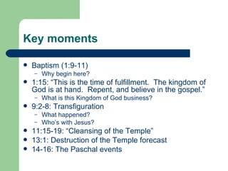 Key moments

   Baptism (1:9-11)
    –   Why begin here?
   1:15: “This is the time of fulfillment. The kingdom of
    God is at hand. Repent, and believe in the gospel.”
    –   What is this Kingdom of God business?
   9:2-8: Transfiguration
    –   What happened?
    –   Who’s with Jesus?
   11:15-19: “Cleansing of the Temple”
   13:1: Destruction of the Temple forecast
   14-16: The Paschal events
 