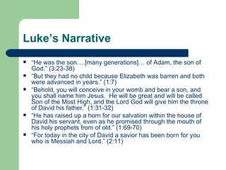 Luke’s Narrative
   “He was the son….[many generations]… of Adam, the son of
    God.” (3:23-38)
   “But they had no child because Elizabeth was barren and both
    were advanced in years.” (1:7)
   “Behold, you will conceive in your womb and bear a son, and
    you shall name him Jesus. He will be great and will be called
    Son of the Most High, and the Lord God will give him the throne
    of David his father.” (1:31-32)
   “He has raised up a horn for our salvation within the house of
    David his servant, even as he promised through the mouth of
    his holy prophets from of old.” (1:69-70)
   “For today in the city of David a savior has been born for you
    who is Messiah and Lord.” (2:11)
 