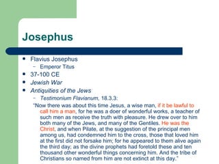 Josephus
   Flavius Josephus
     –   Emperor Titus
   37-100 CE
   Jewish War
   Antiquities of the Jews
     – Testimonium Flavianum, 18.3.3:
     “Now there was about this time Jesus, a wise man, if it be lawful to
       call him a man, for he was a doer of wonderful works, a teacher of
       such men as receive the truth with pleasure. He drew over to him
       both many of the Jews, and many of the Gentiles. He was the
       Christ, and when Pilate, at the suggestion of the principal men
       among us, had condemned him to the cross, those that loved him
       at the first did not forsake him; for he appeared to them alive again
       the third day; as the divine prophets had foretold these and ten
       thousand other wonderful things concerning him. And the tribe of
       Christians so named from him are not extinct at this day.”
 