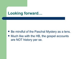 Looking forward…



   Be mindful of the Paschal Mystery as a lens.
   Much like with the HB, the gospel accounts
    are NOT history per se.
 