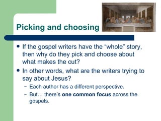 Picking and choosing

   If the gospel writers have the “whole” story,
    then why do they pick and choose about
    what makes the cut?
   In other words, what are the writers trying to
    say about Jesus?
    –   Each author has a different perspective.
    –   But… there’s one common focus across the
        gospels.
 