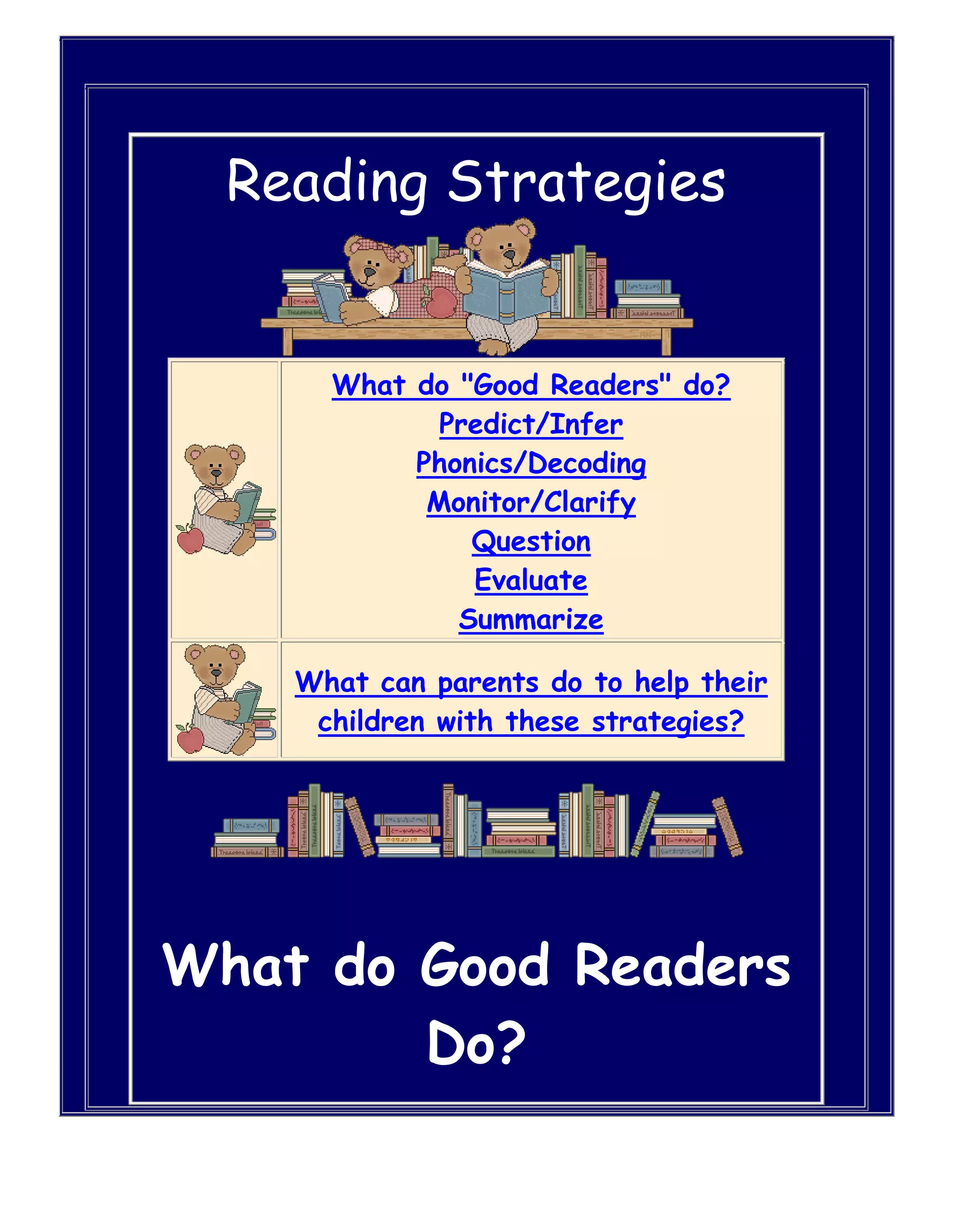     Reading Strategies What do \"
Good Readers\"
 do? Predict/Infer Phonics/Decoding Monitor/Clarify Question Evaluate SummarizeWhat can parents do to help their children with these strategies?    What do Good Readers Do?Predict/Infer - Good readers figure out what is going to happen next.  They figure out things that aren't there.      Use this strategy before and during reading to help make predictions about what happens next or what you are going to learn.  Here's how to use the Predict/Infer Strategy:1.  Think about the title, the illustrations, and what you have read so far. 2.  Tell what you think will happen next - or what you think you will learn.  Thinking about what you already know about the subject may help. 3.  Try to figure out things the author does not say directly.  HYPERLINK \"
http://www.davis.k12.ut.us/webs/mpearson/Readingstrategies.html\"
 \l \"
Top of Page\"
 Return toTop Phonics/Decoding - Good readers sound out words.  They cover part of the word to help them see the base word.  They look for words that belong to families they already know.  They have memorized a lot of easy words--they don't have to sound those ones out any longer.      Use this strategy during reading when you come across a word you don't know.  Here's how to use the Phonics/Decoding Strategy:1.  Look carefully at the word. 2.  Look for word parts that you know and think about the sounds for the letters. 3.  Blend the sound to read the word. 4.  Ask yourself: Is this a word you know?  Does it make sense in what I'm reading? 5.  If not, ask yourself:  What else can I try? Return toTop Monitor/Clarify - Good readers reread a sentence when they don't understand it.      Use this strategy during reading whenever you are confused about what you are reading.  Here's how to use the Monitor/Clarify Strategy:1.  Ask yourself if what you're reading makes sense - or if you are learning what you need to learn. 2.  If you don't understand something, reread, look at the illustrations, or read ahead. Return toTop Question - Good readers read and think on every page.  They are always asking questions.      Use this strategy during and after reading to ask questions about important ideas in the story. Here's how to use the Question Strategy:1.  Ask yourself questions about important ideas in the story. 2.  Ask yourself if you can answer these questions. 3.  If you can't answer these questions, reread and look for answers in the text.  Thinking about what you already know and what you've read in the story may help you. Return toTop Evaluate - Good readers think about what they like and don't like about what they read.      Use this strategy during and after reading to help you form an opinion about what you read. Here's how to use the Evaluate Strategy:1.  Think about how the author makes the story come alive and makes you want to read it. 2.  Think about what was entertaining, informative, or useful about the selection. 3.  Think about how well you understood the selection and whether you enjoyed reading it. Return toTop Summarize - Good readers think about what they have read in their own words.      Use this strategy after reading to summarize what you read. Here's how to use the Summarize Strategy:1.  Think about the characters. 2.  Think about where the story takes place. 3.  Think about the problem in the story and how the characters solve it. 4.  Think about what happens in the beginning, middle, and end of the story. 5.  Tell in your own words the important things you have read. Return toTop         Additional Strategies... How can parents help? Making Connections Questioning Visualizing Inferring Determining Importance Synthesizing    HYPERLINK \"
http://www.davis.k12.ut.us/webs/mpearson/Readingstrategies.html\"
 \l \"
Making\"
 Strategy - Making ConnectionsStudents connect their background knowledge to the text they are reading. Purpose of the strategy: Readers comprehend better when they actively think about and apply their knowledge of the book's topic, their own experiences,and the world around them. Stephanie Harvey and Anne Goudvis in their book, Strategies that Work (2000, p. 68), state that, \"
When children understand how to connect the text they read to their lives, they begin to make connections between what they read and the larger world. This nudges them into thinking about bigger, more expansive issues beyond their universe of home, school and neighborhood.\"
 How to help your child use this strategy: To help your child make connections while they are reading, ask him/her the following questions: • What does the book remind you of? • What do you know about the book's topic? • Does this book remind you of another book?  HYPERLINK \"
http://www.davis.k12.ut.us/webs/mpearson/Readingstrategies.html\"
 \l \"
Additiional Strategies\"
 Return to Additional Strategies      HYPERLINK \"
http://www.davis.k12.ut.us/webs/mpearson/Readingstrategies.html\"
 \l \"
Questioning\"
 Strategy - QuestioningThrough the use of questioning, students understand the text on a deeper level because questions clarify confusion and stimulate further interest in a topic. Purpose of the strategy: Through questioning, students are able to wonder about content and concepts before, during and after reading by: • constructing meaning • enhancing meaning • finding answers • solving problems • finding specific information • acquiring a body of information • discovering new information • propelling research efforts • clarifying confusion (Strategies that Work, 2000, p.22) How to help your child use this strategy: • model questioning in your own rereading • ask I wonder....questions (open-ended) • ask your child to come up with questions before reading to see if it's answered in the text • keep track of questions ....verbally ....in an informal question log • stop and predict what will happen next • discuss what questions you still have after reading Return to Additional Strategies      HYPERLINK \"
http://www.davis.k12.ut.us/webs/mpearson/Readingstrategies.html\"
 \l \"
Visualizing\"
 Strategy - VisualizingStudents create mind pictures and visualizations when they read. Purpose of the strategy: The reader uses the text material and their own prior knowledge to create their own mind pictures of what is happening in the text. \"
Visualizing personalizes reading, keeps us engaged and often prevents us from abandoning a book.\"
 (Strategies that Work, 2000, p.97). How to help your child use this strategy: To help you child visualize while reading, try the following: • share wordless picture books with your child - have your child tell the story • make frequent stops while reading aloud to describe the pictures in your minds • after reading time at home have your child draw what they see in their mind Return to Additional Strategies  HYPERLINK \"
http://www.davis.k12.ut.us/webs/mpearson/Readingstrategies.html\"
 \l \"
Inferring\"
 Strategy - InferringStudents make inferences about text they are reading to interpret meaning an develop deeper understanding. Purpose of the strategy: Readers comprehend better when they make connections and construct their own knowledge (using prior experiences, visualizing, predicting and synthesizing) to interpret the \"
big idea.\"
 It is like a mental dialogue between the author and the student. How to help your child use this strategy: Ask them: • How did you know that? • Why did you think that would happen? • Look at the cover and pictures then make predictions • Discuss the plot and theme.  What do you think this story was about? •How do you think the character feels? Does it remind you of anything? •These ideas are really a discussion to have with you child emphasizing one or two of the above ideas. Return to Additional Strategies  HYPERLINK \"
http://www.davis.k12.ut.us/webs/mpearson/Readingstrategies.html\"
 \l \"
Determining\"
 Strategy - Determining ImportanceWhen students are reading non-fiction they have to decide and remember what is important from the material they read. Purpose of the strategy: To teach students to discriminate the \"
must know\"
 information from the less important details in a text. \"
When kids read and understand nonfiction, they build background for the topic and acquire new knowledge. The ability to identify essenntial ideas and salient information is a prerequisite to delveloping insight.\"
 (Strategies that Work, 2000, p. 119). How to help your child use this strategy: To help you child determine importance while they are reading: • Innitiate discussion before reading by asking what your child knows about the topic and what they would like to learn. • After reading discuss what important information they have learned. • While reading help your child look for clues in the text to determine importance. Pay atttention to: •first and last lines of a paragraph •titles •headings •captions •framed text •fonts •illustratins •italics •bold faced print Return to Additional Strategies      HYPERLINK \"
http://www.davis.k12.ut.us/webs/mpearson/Readingstrategies.html\"
 \l \"
Synthesizing\"
 Strategy - SynthesizingStudents weave together what they read and their own ideas into new, complete thoughts. Purpose of the strategy: Readers commprehend better when they sift through information to make sense of it and act upon it, such as judging or evaluating the authors purpose to form a new idea, opinion, or perspective. This is the highest and most complex forms of comprehension. How to help your child use this strategy: • Use questioning strategies such as, \"
How has your thinking changed from reading that piece?\"
 • Discuss current event with an emphasis on judgments and opinions. • Ask questions with no clear answers. Return to Additional Strategies   Return to Top of Page Return to Home Page       Maintained according to DSD Internet Publishing Guidelines by Mary Lou Pearson ©2000 Davis School District - All rights reserved.  This page was last modified on 1/3/2004  <br />