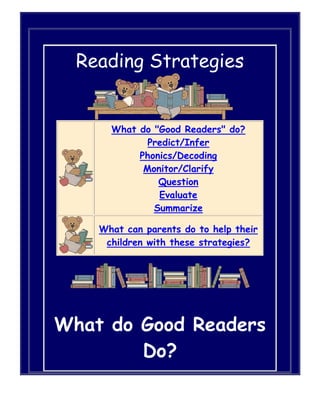     Reading Strategies What do quot;
Good Readersquot;
 do? Predict/Infer Phonics/Decoding Monitor/Clarify Question Evaluate SummarizeWhat can parents do to help their children with these strategies?    What do Good Readers Do?Predict/Infer - Good readers figure out what is going to happen next.  They figure out things that aren't there.      Use this strategy before and during reading to help make predictions about what happens next or what you are going to learn.  Here's how to use the Predict/Infer Strategy:1.  Think about the title, the illustrations, and what you have read so far. 2.  Tell what you think will happen next - or what you think you will learn.  Thinking about what you already know about the subject may help. 3.  Try to figure out things the author does not say directly.  HYPERLINK quot;
http://www.davis.k12.ut.us/webs/mpearson/Readingstrategies.htmlquot;
  quot;
Top of Pagequot;
 Return toTop Phonics/Decoding - Good readers sound out words.  They cover part of the word to help them see the base word.  They look for words that belong to families they already know.  They have memorized a lot of easy words--they don't have to sound those ones out any longer.      Use this strategy during reading when you come across a word you don't know.  Here's how to use the Phonics/Decoding Strategy:1.  Look carefully at the word. 2.  Look for word parts that you know and think about the sounds for the letters. 3.  Blend the sound to read the word. 4.  Ask yourself: Is this a word you know?  Does it make sense in what I'm reading? 5.  If not, ask yourself:  What else can I try? Return toTop Monitor/Clarify - Good readers reread a sentence when they don't understand it.      Use this strategy during reading whenever you are confused about what you are reading.  Here's how to use the Monitor/Clarify Strategy:1.  Ask yourself if what you're reading makes sense - or if you are learning what you need to learn. 2.  If you don't understand something, reread, look at the illustrations, or read ahead. Return toTop Question - Good readers read and think on every page.  They are always asking questions.      Use this strategy during and after reading to ask questions about important ideas in the story. Here's how to use the Question Strategy:1.  Ask yourself questions about important ideas in the story. 2.  Ask yourself if you can answer these questions. 3.  If you can't answer these questions, reread and look for answers in the text.  Thinking about what you already know and what you've read in the story may help you. Return toTop Evaluate - Good readers think about what they like and don't like about what they read.      Use this strategy during and after reading to help you form an opinion about what you read. Here's how to use the Evaluate Strategy:1.  Think about how the author makes the story come alive and makes you want to read it. 2.  Think about what was entertaining, informative, or useful about the selection. 3.  Think about how well you understood the selection and whether you enjoyed reading it. Return toTop Summarize - Good readers think about what they have read in their own words.      Use this strategy after reading to summarize what you read. Here's how to use the Summarize Strategy:1.  Think about the characters. 2.  Think about where the story takes place. 3.  Think about the problem in the story and how the characters solve it. 4.  Think about what happens in the beginning, middle, and end of the story. 5.  Tell in your own words the important things you have read. Return toTop         Additional Strategies... How can parents help? Making Connections Questioning Visualizing Inferring Determining Importance Synthesizing    HYPERLINK quot;
http://www.davis.k12.ut.us/webs/mpearson/Readingstrategies.htmlquot;
  quot;
Makingquot;
 Strategy - Making ConnectionsStudents connect their background knowledge to the text they are reading. Purpose of the strategy: Readers comprehend better when they actively think about and apply their knowledge of the book's topic, their own experiences,and the world around them. Stephanie Harvey and Anne Goudvis in their book, Strategies that Work (2000, p. 68), state that, quot;
When children understand how to connect the text they read to their lives, they begin to make connections between what they read and the larger world. This nudges them into thinking about bigger, more expansive issues beyond their universe of home, school and neighborhood.quot;
 How to help your child use this strategy: To help your child make connections while they are reading, ask him/her the following questions: • What does the book remind you of? • What do you know about the book's topic? • Does this book remind you of another book?  HYPERLINK quot;
http://www.davis.k12.ut.us/webs/mpearson/Readingstrategies.htmlquot;
  quot;
Additiional Strategiesquot;
 Return to Additional Strategies      HYPERLINK quot;
http://www.davis.k12.ut.us/webs/mpearson/Readingstrategies.htmlquot;
  quot;
Questioningquot;
 Strategy - QuestioningThrough the use of questioning, students understand the text on a deeper level because questions clarify confusion and stimulate further interest in a topic. Purpose of the strategy: Through questioning, students are able to wonder about content and concepts before, during and after reading by: • constructing meaning • enhancing meaning • finding answers • solving problems • finding specific information • acquiring a body of information • discovering new information • propelling research efforts • clarifying confusion (Strategies that Work, 2000, p.22) How to help your child use this strategy: • model questioning in your own rereading • ask I wonder....questions (open-ended) • ask your child to come up with questions before reading to see if it's answered in the text • keep track of questions ....verbally ....in an informal question log • stop and predict what will happen next • discuss what questions you still have after reading Return to Additional Strategies      HYPERLINK quot;
http://www.davis.k12.ut.us/webs/mpearson/Readingstrategies.htmlquot;
  quot;
Visualizingquot;
 Strategy - VisualizingStudents create mind pictures and visualizations when they read. Purpose of the strategy: The reader uses the text material and their own prior knowledge to create their own mind pictures of what is happening in the text. quot;
Visualizing personalizes reading, keeps us engaged and often prevents us from abandoning a book.quot;
 (Strategies that Work, 2000, p.97). How to help your child use this strategy: To help you child visualize while reading, try the following: • share wordless picture books with your child - have your child tell the story • make frequent stops while reading aloud to describe the pictures in your minds • after reading time at home have your child draw what they see in their mind Return to Additional Strategies  HYPERLINK quot;
http://www.davis.k12.ut.us/webs/mpearson/Readingstrategies.htmlquot;
  quot;
Inferringquot;
 Strategy - InferringStudents make inferences about text they are reading to interpret meaning an develop deeper understanding. Purpose of the strategy: Readers comprehend better when they make connections and construct their own knowledge (using prior experiences, visualizing, predicting and synthesizing) to interpret the quot;
big idea.quot;
 It is like a mental dialogue between the author and the student. How to help your child use this strategy: Ask them: • How did you know that? • Why did you think that would happen? • Look at the cover and pictures then make predictions • Discuss the plot and theme.  What do you think this story was about? •How do you think the character feels? Does it remind you of anything? •These ideas are really a discussion to have with you child emphasizing one or two of the above ideas. Return to Additional Strategies  HYPERLINK quot;
http://www.davis.k12.ut.us/webs/mpearson/Readingstrategies.htmlquot;
  quot;
Determiningquot;
 Strategy - Determining ImportanceWhen students are reading non-fiction they have to decide and remember what is important from the material they read. Purpose of the strategy: To teach students to discriminate the quot;
must knowquot;
 information from the less important details in a text. quot;
When kids read and understand nonfiction, they build background for the topic and acquire new knowledge. The ability to identify essenntial ideas and salient information is a prerequisite to delveloping insight.quot;
 (Strategies that Work, 2000, p. 119). How to help your child use this strategy: To help you child determine importance while they are reading: • Innitiate discussion before reading by asking what your child knows about the topic and what they would like to learn. • After reading discuss what important information they have learned. • While reading help your child look for clues in the text to determine importance. Pay atttention to: •first and last lines of a paragraph •titles •headings •captions •framed text •fonts •illustratins •italics •bold faced print Return to Additional Strategies      HYPERLINK quot;
http://www.davis.k12.ut.us/webs/mpearson/Readingstrategies.htmlquot;
  quot;
Synthesizingquot;
 Strategy - SynthesizingStudents weave together what they read and their own ideas into new, complete thoughts. Purpose of the strategy: Readers commprehend better when they sift through information to make sense of it and act upon it, such as judging or evaluating the authors purpose to form a new idea, opinion, or perspective. This is the highest and most complex forms of comprehension. How to help your child use this strategy: • Use questioning strategies such as, quot;
How has your thinking changed from reading that piece?quot;
 • Discuss current event with an emphasis on judgments and opinions. • Ask questions with no clear answers. Return to Additional Strategies   Return to Top of Page Return to Home Page       Maintained according to DSD Internet Publishing Guidelines by Mary Lou Pearson ©2000 Davis School District - All rights reserved.  This page was last modified on 1/3/2004  <br />