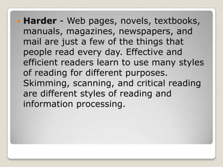 Harder - Web pages, novels, textbooks, manuals, magazines, newspapers, and mail are just a few of the things that people read every day. Effective and efficient readers learn to use many styles of reading for different purposes. Skimming, scanning, and critical reading are different styles of reading and information processing. 