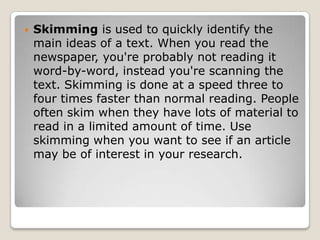 Skimming is used to quickly identify the main ideas of a text. When you read the newspaper, you're probably not reading it word-by-word, instead you're scanning the text. Skimming is done at a speed three to four times faster than normal reading. People often skim when they have lots of material to read in a limited amount of time. Use skimming when you want to see if an article may be of interest in your research.
