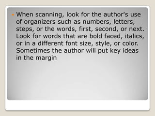 When scanning, look for the author's use of organizers such as numbers, letters, steps, or the words, first, second, or next. Look for words that are bold faced, italics, or in a different font size, style, or color. Sometimes the author will put key ideas in the margin