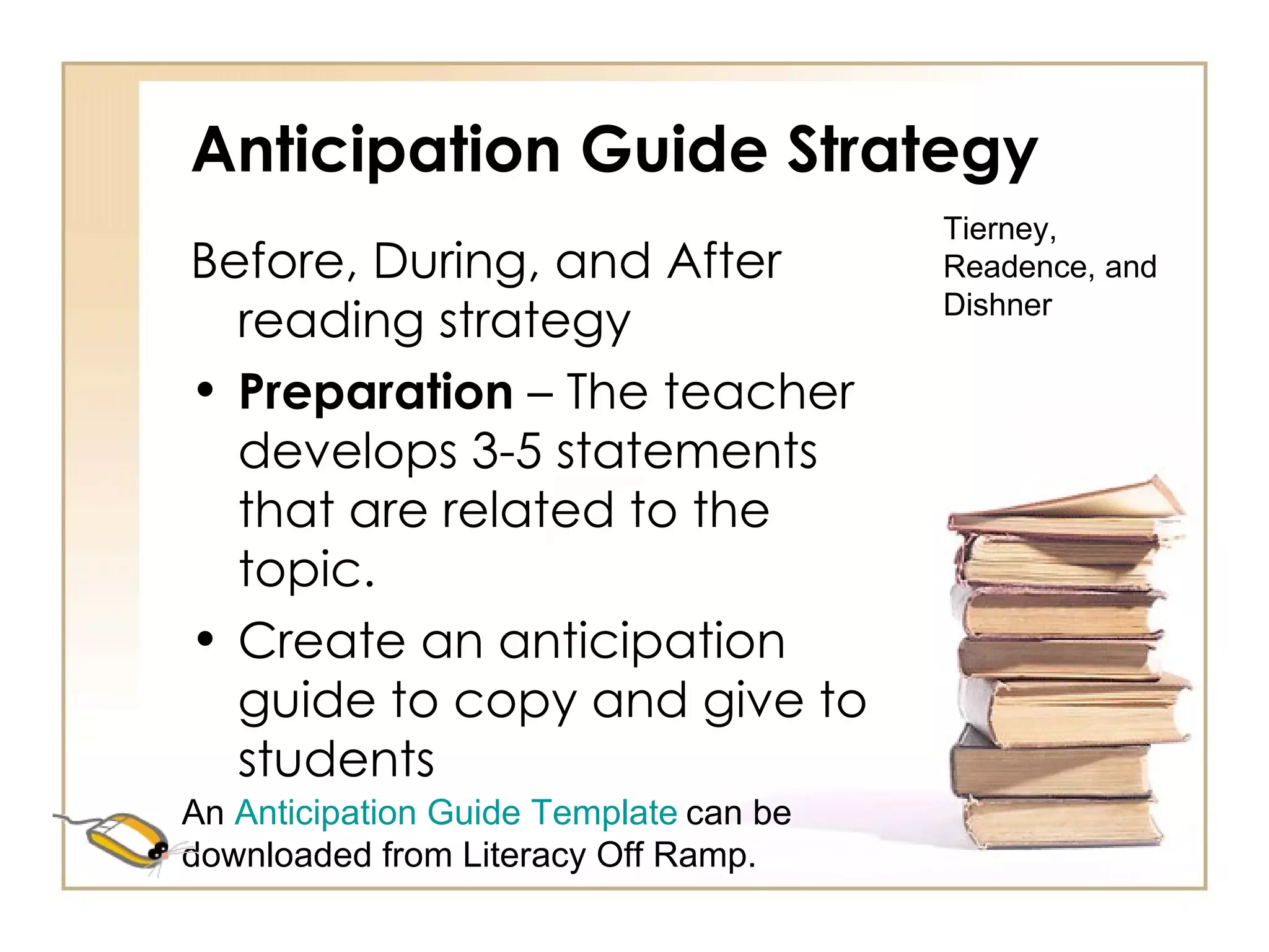 Anticipation Guide Strategy Before, During, and After reading strategy Preparation  – The teacher develops 3-5 statements that are related to the topic. Create an anticipation guide to copy and give to students Tierney, Readence, and Dishner An  Anticipation Guide Template   can be downloaded from Literacy Off Ramp. 