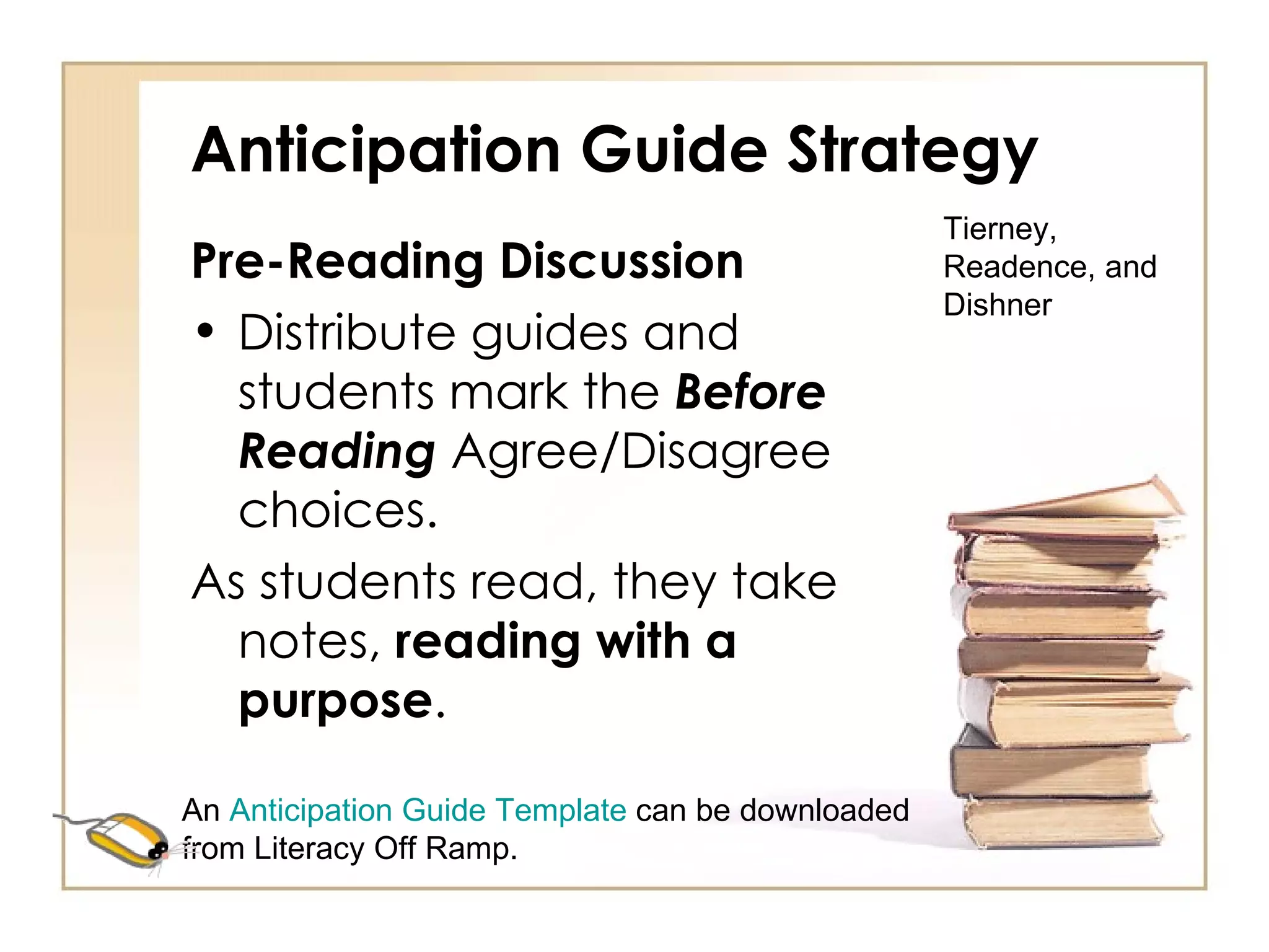 Anticipation Guide Strategy Pre-Reading Discussion Distribute guides and students mark the  Before Reading  Agree/Disagree choices. As students read, they take notes,  reading with a purpose . Tierney, Readence, and Dishner An  Anticipation Guide Template  can be downloaded from Literacy Off Ramp. 