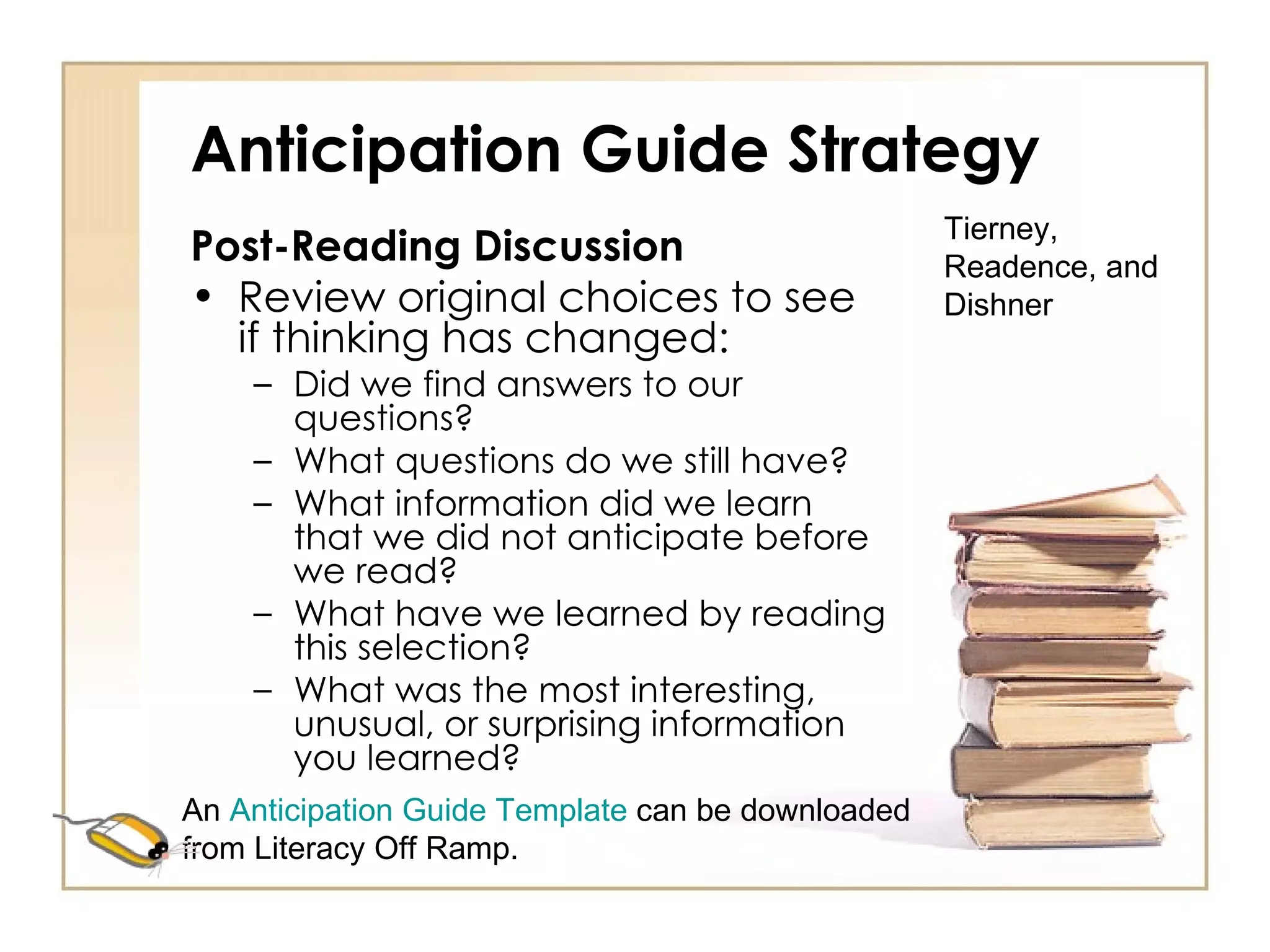 Anticipation Guide Strategy Post-Reading Discussion Review original choices to see if thinking has changed: Did we find answers to our questions? What questions do we still have? What information did we learn that we did not anticipate before we read? What have we learned by reading this selection? What was the most interesting, unusual, or surprising information you learned? Tierney, Readence, and Dishner An  Anticipation Guide Template  can be downloaded from Literacy Off Ramp. 